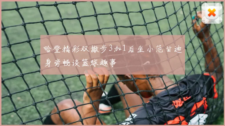 哈登精彩双撤步3加1后坐小范甘迪身旁畅谈篮球趣事