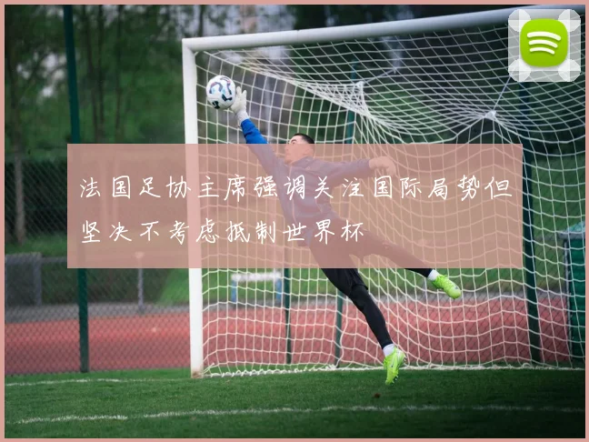 法国足协主席强调关注国际局势但坚决不考虑抵制世界杯