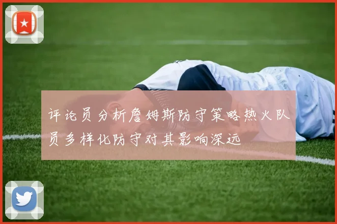 评论员分析詹姆斯防守策略热火队员多样化防守对其影响深远