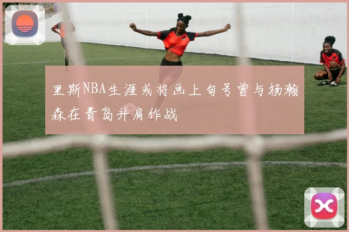 里斯NBA生涯或将画上句号曾与杨瀚森在青岛并肩作战