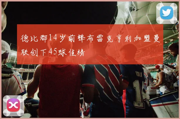 德比郡14岁前锋布雷克亨利加盟曼联创下45球佳绩
