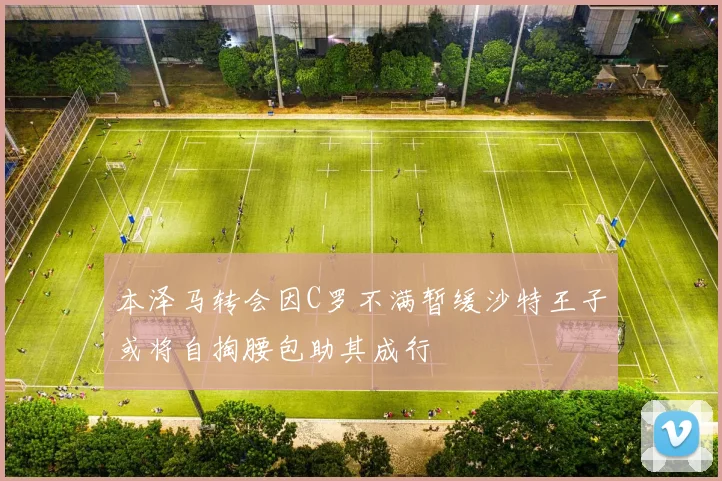 本泽马转会因C罗不满暂缓沙特王子或将自掏腰包助其成行