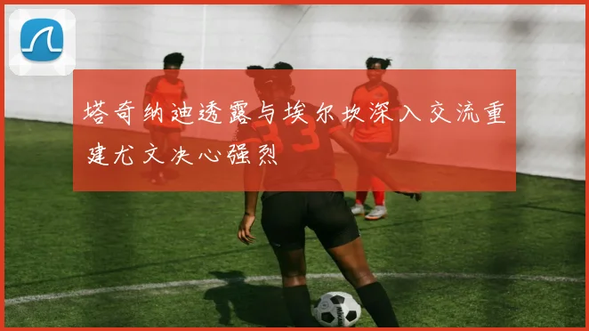 塔奇纳迪透露与埃尔坎深入交流重建尤文决心强烈