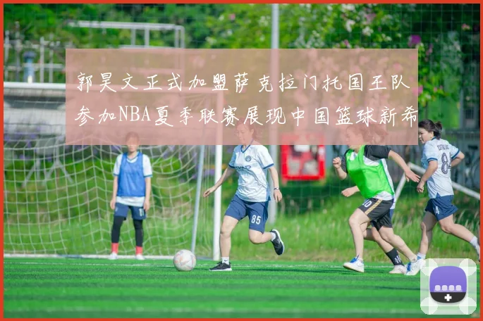 郭昊文正式加盟萨克拉门托国王队参加NBA夏季联赛展现中国篮球新希望