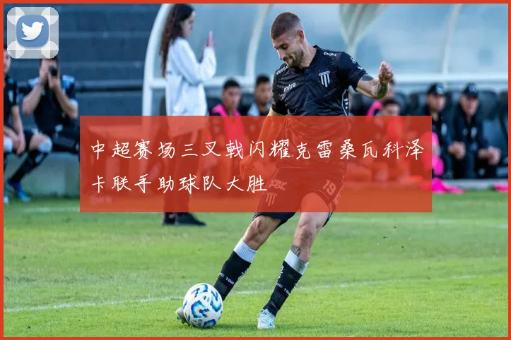 中超赛场三叉戟闪耀克雷桑瓦科泽卡联手助球队大胜