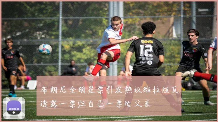 布朗尼全明星票引发热议维拉纽瓦透露一票归自己一票给父亲