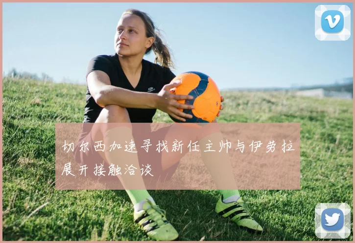 切尔西加速寻找新任主帅与伊劳拉展开接触洽谈