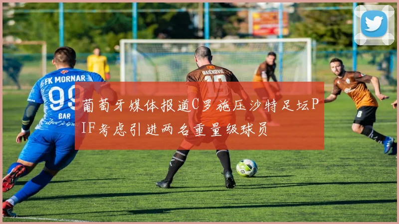 葡萄牙媒体报道C罗施压沙特足坛PIF考虑引进两名重量级球员