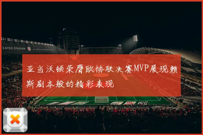 亚当沃顿荣膺欧协联决赛MVP展现赖斯剧本般的精彩表现