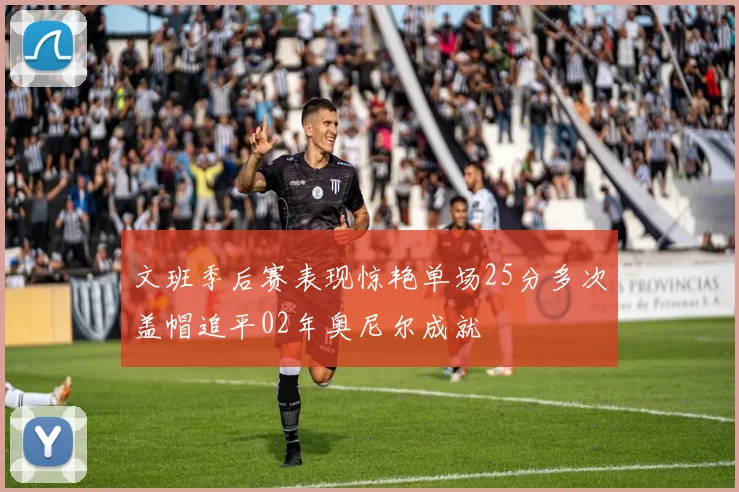 文班季后赛表现惊艳单场25分多次盖帽追平02年奥尼尔成就