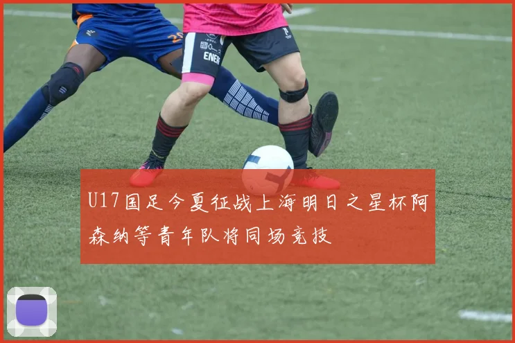 U17国足今夏征战上海明日之星杯阿森纳等青年队将同场竞技