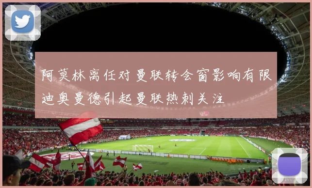 阿莫林离任对曼联转会窗影响有限迪奥曼德引起曼联热刺关注