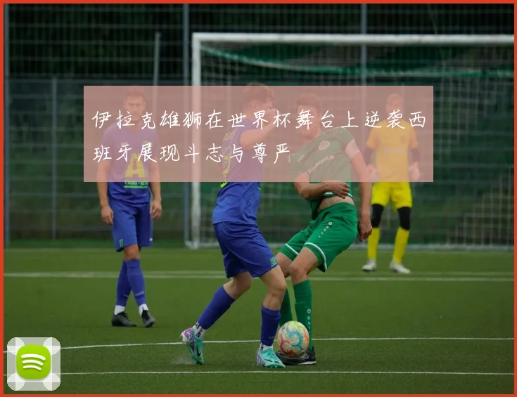 伊拉克雄狮在世界杯舞台上逆袭西班牙展现斗志与尊严