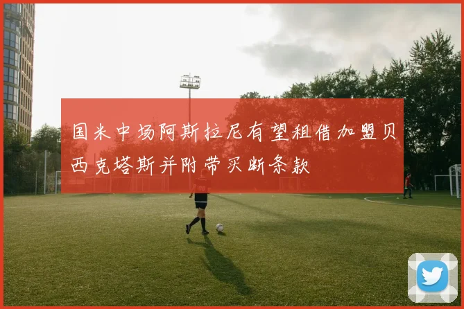 国米中场阿斯拉尼有望租借加盟贝西克塔斯并附带买断条款