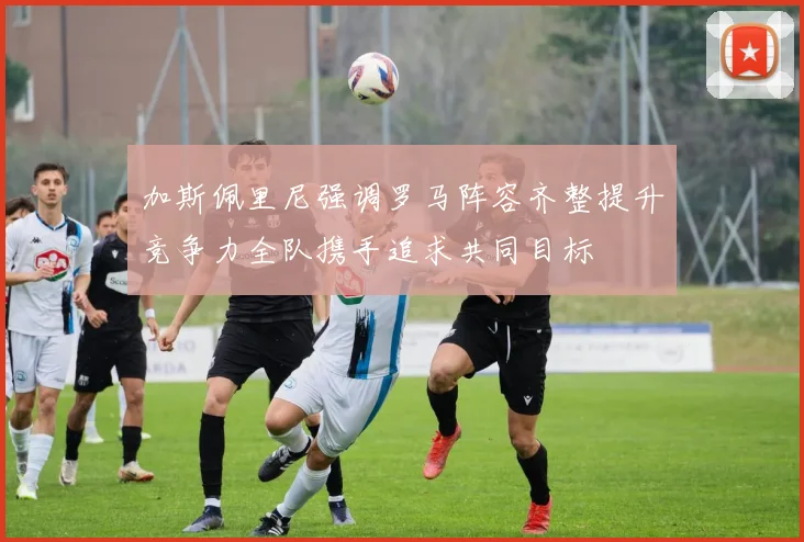 加斯佩里尼强调罗马阵容齐整提升竞争力全队携手追求共同目标
