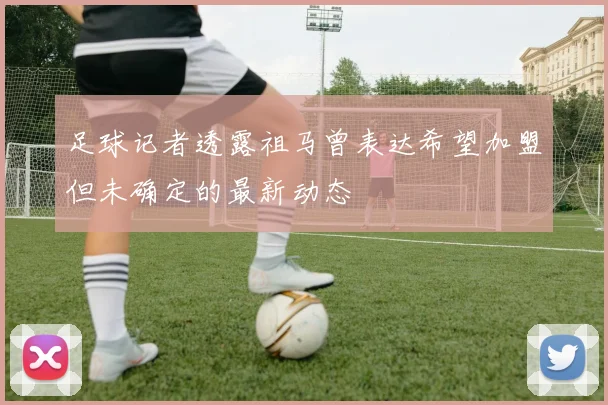 足球记者透露祖马曾表达希望加盟但未确定的最新动态