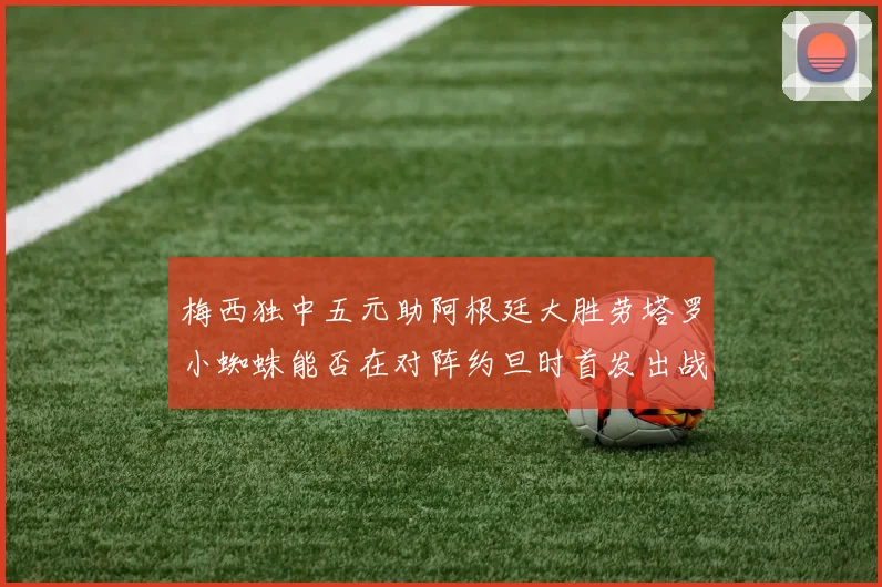 梅西独中五元助阿根廷大胜劳塔罗小蜘蛛能否在对阵约旦时首发出战